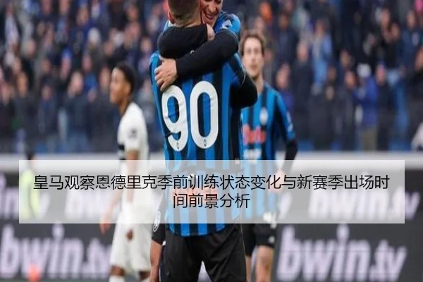 皇马观察恩德里克季前训练状态变化与新赛季出场时间前景分析