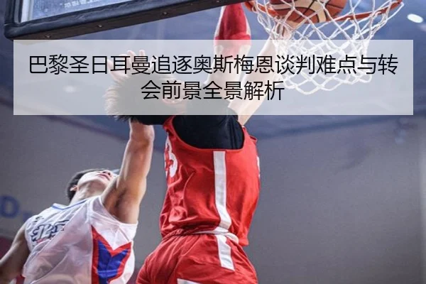 巴黎圣日耳曼追逐奥斯梅恩谈判难点与转会前景全景解析