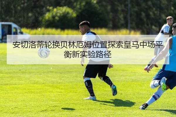 安切洛蒂轮换贝林厄姆位置探索皇马中场平衡新实验路径