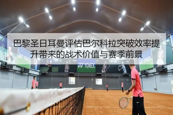 巴黎圣日耳曼评估巴尔科拉突破效率提升带来的战术价值与赛季前景