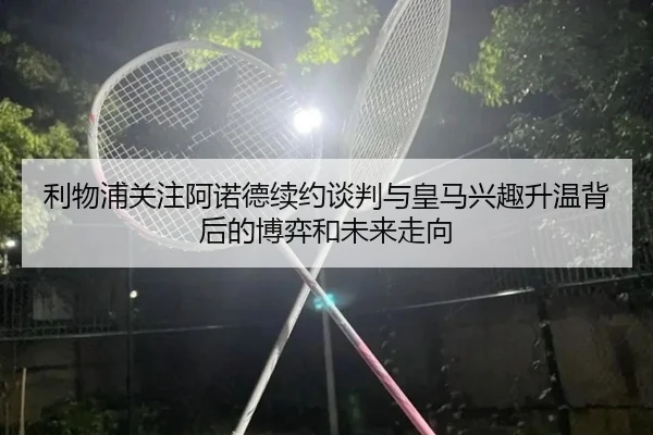利物浦关注阿诺德续约谈判与皇马兴趣升温背后的博弈和未来走向