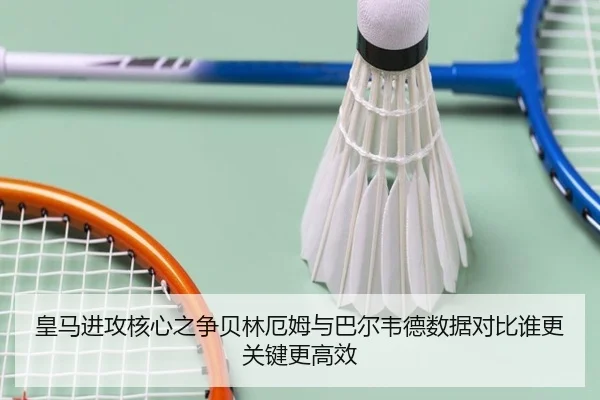 皇马进攻核心之争贝林厄姆与巴尔韦德数据对比谁更关键更高效
