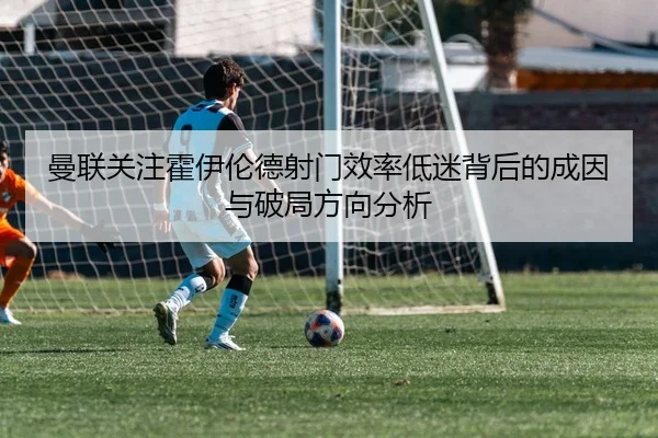 曼联关注霍伊伦德射门效率低迷背后的成因与破局方向分析